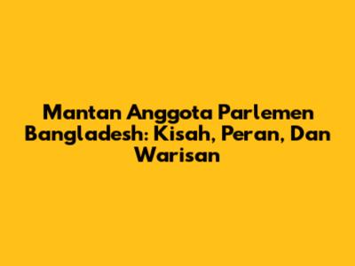 Mantan Anggota Parlemen Bangladesh: Kisah, Peran, Dan Warisan