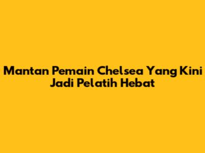 Mantan Pemain Chelsea Yang Kini Jadi Pelatih Hebat