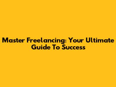 Master Freelancing: Your Ultimate Guide To Success