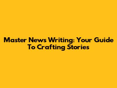 Master News Writing: Your Guide To Crafting Stories