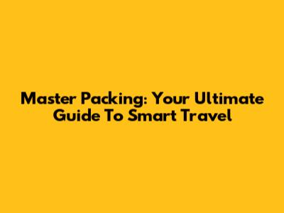 Master Packing: Your Ultimate Guide To Smart Travel