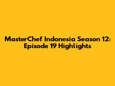 MasterChef Indonesia Season 12: Episode 19 Highlights
