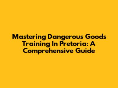 Mastering Dangerous Goods Training In Pretoria: A Comprehensive Guide