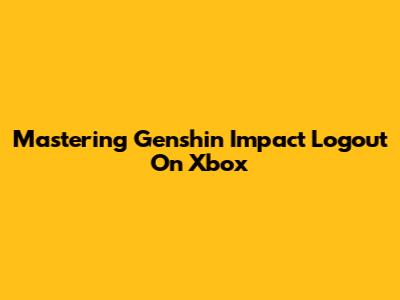 Mastering Genshin Impact Logout On Xbox