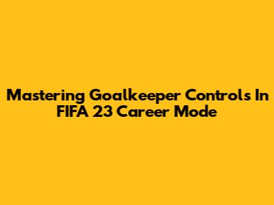 Mastering Goalkeeper Controls In FIFA 23 Career Mode