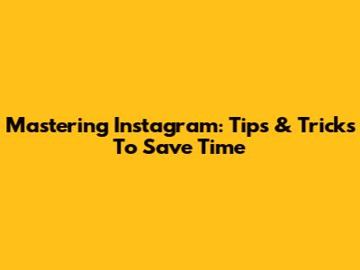 Mastering Instagram: Tips & Tricks To Save Time