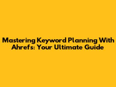 Mastering Keyword Planning With Ahrefs: Your Ultimate Guide