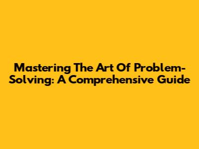 Mastering The Art Of Problem-Solving: A Comprehensive Guide