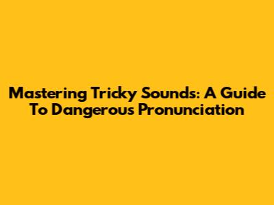 Mastering Tricky Sounds: A Guide To Dangerous Pronunciation