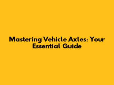 Mastering Vehicle Axles: Your Essential Guide