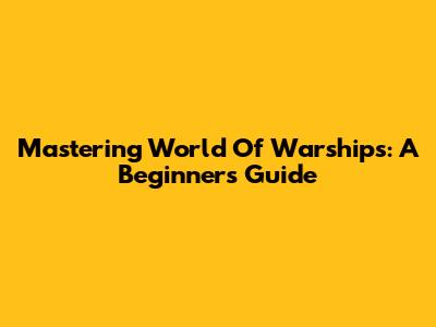 Mastering World Of Warships: A Beginner's Guide
