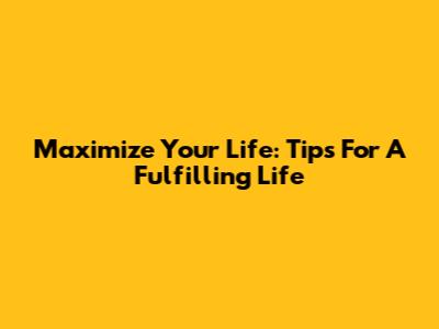 Maximize Your Life: Tips For A Fulfilling Life