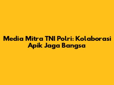 Media Mitra TNI Polri: Kolaborasi Apik Jaga Bangsa