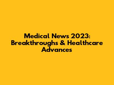 Medical News 2023: Breakthroughs & Healthcare Advances