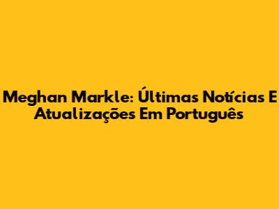 Meghan Markle: Últimas Notícias E Atualizações Em Português