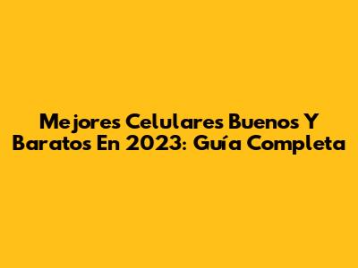 Mejores Celulares Buenos Y Baratos En 2023: Guía Completa