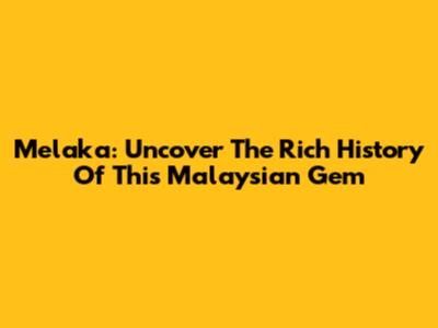 Melaka: Uncover The Rich History Of This Malaysian Gem