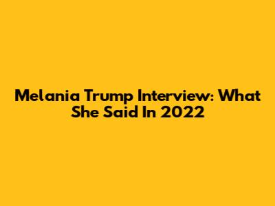 Melania Trump Interview: What She Said In 2022