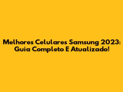 Melhores Celulares Samsung 2023: Guia Completo E Atualizado!