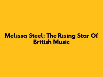 Melissa Steel: The Rising Star Of British Music