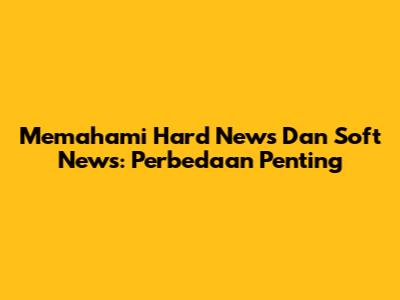Memahami Hard News Dan Soft News: Perbedaan Penting