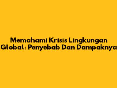 Memahami Krisis Lingkungan Global: Penyebab Dan Dampaknya