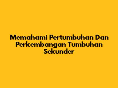 Memahami Pertumbuhan Dan Perkembangan Tumbuhan Sekunder