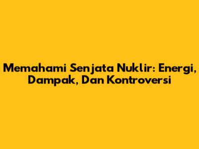 Memahami Senjata Nuklir: Energi, Dampak, Dan Kontroversi