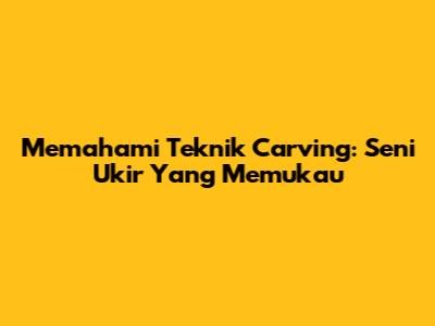 Memahami Teknik Carving: Seni Ukir Yang Memukau