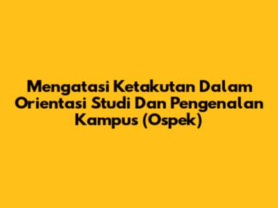 Mengatasi Ketakutan Dalam Orientasi Studi Dan Pengenalan Kampus (Ospek)