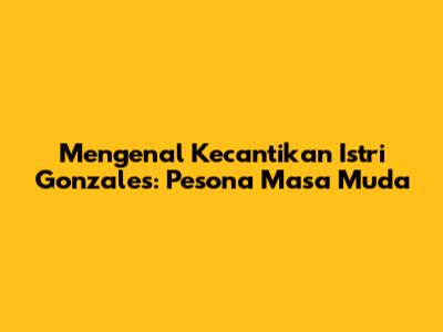 Mengenal Kecantikan Istri Gonzales: Pesona Masa Muda
