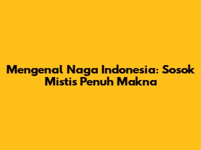 Mengenal Naga Indonesia: Sosok Mistis Penuh Makna