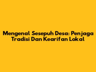 Mengenal Sesepuh Desa: Penjaga Tradisi Dan Kearifan Lokal
