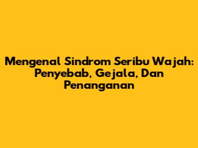 Mengenal Sindrom Seribu Wajah: Penyebab, Gejala, Dan Penanganan