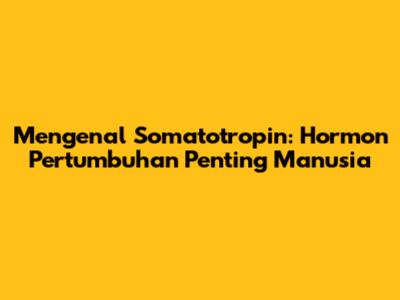 Mengenal Somatotropin: Hormon Pertumbuhan Penting Manusia
