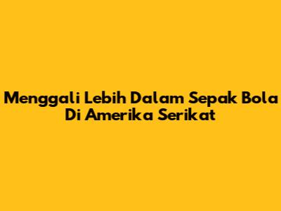 Menggali Lebih Dalam Sepak Bola Di Amerika Serikat