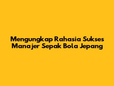 Mengungkap Rahasia Sukses Manajer Sepak Bola Jepang