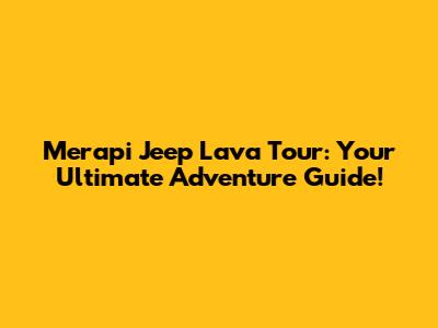 Merapi Jeep Lava Tour: Your Ultimate Adventure Guide!