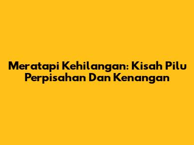 Meratapi Kehilangan: Kisah Pilu Perpisahan Dan Kenangan