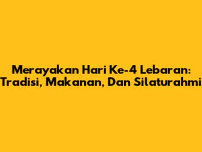 Merayakan Hari Ke-4 Lebaran: Tradisi, Makanan, Dan Silaturahmi