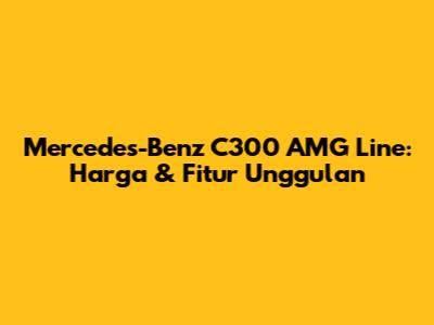 Mercedes-Benz C300 AMG Line: Harga & Fitur Unggulan