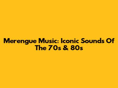 Merengue Music: Iconic Sounds Of The 70s & 80s