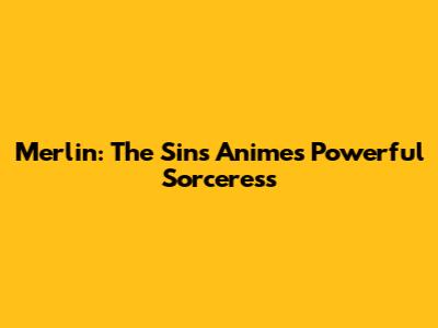 Merlin: The Sins Anime's Powerful Sorceress