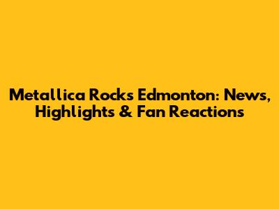 Metallica Rocks Edmonton: News, Highlights & Fan Reactions