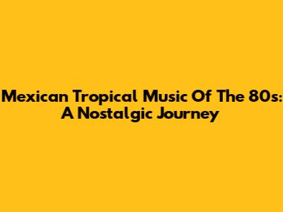 Mexican Tropical Music Of The 80s: A Nostalgic Journey