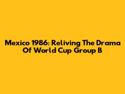 Mexico 1986: Reliving The Drama Of World Cup Group B