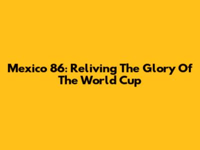 Mexico 86: Reliving The Glory Of The World Cup