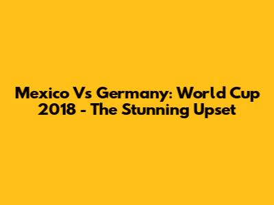 Mexico Vs Germany: World Cup 2018 - The Stunning Upset