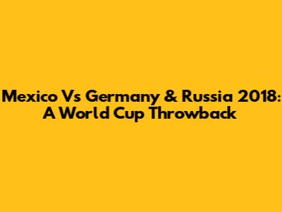 Mexico Vs Germany & Russia 2018: A World Cup Throwback