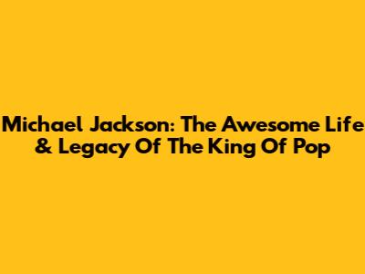 Michael Jackson: The Awesome Life & Legacy Of The King Of Pop